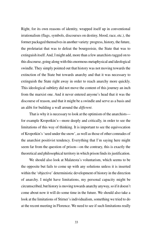 Right. for s own reasons of identity, wrapped itself up in conventional irrationalism (flags, symbols, discourses on destiny. blood. ace,etc.) the former packaged themselves in another vaiety: progress, isory. the future, the proletarat that was to defeat the bourgeoisi, the State that was to extinguish tself. And, | might add, more than a few anarchiststagged onto this discourse,going along with this enormous metaphysical andideological swindle. They simply pointed out that history was not moving towards the extinetion of the State but towards anarchy and that it was necessary to extingaish the State right away in orde to reach anarchy more quickly. “Thisideological subllety did not move the content of this journey an inch from the marxist one. And it never entered anyone’s head tha it was the discourse of reason, and that it might be swindle and serve a abasis and an alibi for buikding a wall around the diferen. Thatis why it is necessary to look atthe optimism of the anarchists for example Keoportkin’s —more decply and criticall.in order o see the limitations of of Kropotki the anarchist positivist tendency. Everything that I’m saying here might i way of thinking. It is important to see the equivocation “sced under the snow’. s well as those of other comradesof seem far from the question of prison—on the contrary, this is exactly the theoretical and philosophical terrtory in which prison finds ts justification. We should also look at Malatesta’s voluntarism, which scems to be the opposite but fuls o come up with any solutions unless it is inserted ‘witin the ‘objectve’ deterministi development of history in the direction of anarchy. 1 might have limitations. my personal capacity might be circumseribed,buthistory i moving towards anarchy anyway. soiftdoesn’t come about now it will o some time inthe future, We should also take a. Took at the limitations of Stmer’s individualism, something we tried o do atthe recent meeting in Florence. We need to see if such limitations really n